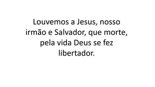 Louvemos a Jesus, nosso
irmão e Salvador, que morte,
pela vida Deus se fez
libertador.
 