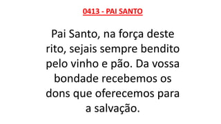 0413 - PAI SANTO
Pai Santo, na força deste
rito, sejais sempre bendito
pelo vinho e pão. Da vossa
bondade recebemos os
dons que oferecemos para
a salvação.
 