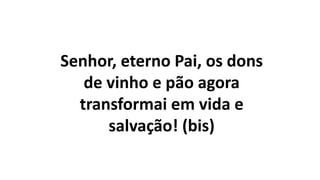 Senhor, eterno Pai, os dons
de vinho e pão agora
transformai em vida e
salvação! (bis)
 