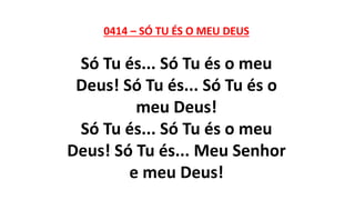 0414 – SÓ TU ÉS O MEU DEUS
Só Tu és... Só Tu és o meu
Deus! Só Tu és... Só Tu és o
meu Deus!
Só Tu és... Só Tu és o meu
Deus! Só Tu és... Meu Senhor
e meu Deus!
 