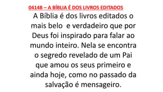0414B – A BÍBLIA É DOS LIVROS EDITADOS
A Bíblia é dos livros editados o
mais belo e verdadeiro que por
Deus foi inspirado para falar ao
mundo inteiro. Nela se encontra
o segredo revelado de um Pai
que amou os seus primeiro e
ainda hoje, como no passado da
salvação é mensageiro.
 
