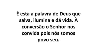 É esta a palavra de Deus que
salva, ilumina e dá vida. À
conversão o Senhor nos
convida pois nós somos
povo seu.
 