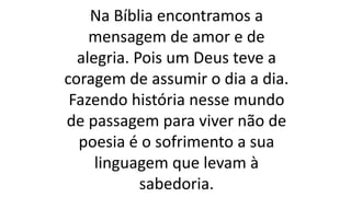 Na Bíblia encontramos a
mensagem de amor e de
alegria. Pois um Deus teve a
coragem de assumir o dia a dia.
Fazendo história nesse mundo
de passagem para viver não de
poesia é o sofrimento a sua
linguagem que levam à
sabedoria.
 