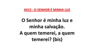 0415 - O SENHOR É MINHA LUZ
O Senhor é minha luz e
minha salvação.
A quem temerei, a quem
temerei? (bis)
 