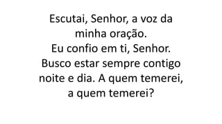 Escutai, Senhor, a voz da
minha oração.
Eu confio em ti, Senhor.
Busco estar sempre contigo
noite e dia. A quem temerei,
a quem temerei?
 