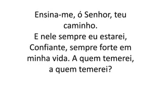 Ensina-me, ó Senhor, teu
caminho.
E nele sempre eu estarei,
Confiante, sempre forte em
minha vida. A quem temerei,
a quem temerei?
 