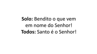 Solo: Bendito o que vem
em nome do Senhor!
Todos: Santo é o Senhor!
 