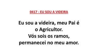 0417 - EU SOU A VIDEIRA
Eu sou a videira, meu Pai é
o Agricultor.
Vós sois os ramos,
permanecei no meu amor.
 
