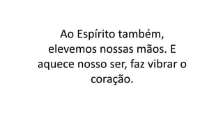 Ao Espírito também,
elevemos nossas mãos. E
aquece nosso ser, faz vibrar o
coração.
 