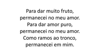 Para dar muito fruto,
permanecei no meu amor.
Para dar amor puro,
permanecei no meu amor.
Como ramos ao tronco,
permanecei em mim.
 