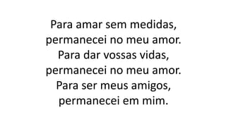 Para amar sem medidas,
permanecei no meu amor.
Para dar vossas vidas,
permanecei no meu amor.
Para ser meus amigos,
permanecei em mim.
 