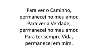 Para ver o Caminho,
permanecei no meu amor.
Para ver a Verdade,
permanecei no meu amor.
Para ter sempre Vida,
permanecei em mim.
 