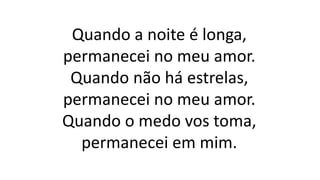 Quando a noite é longa,
permanecei no meu amor.
Quando não há estrelas,
permanecei no meu amor.
Quando o medo vos toma,
permanecei em mim.
 