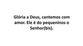 Glória a Deus, cantemos com
amor. Ele é do pequeninos o
Senhor(bis).
 
