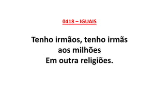 0418 – IGUAIS
Tenho irmãos, tenho irmãs
aos milhões
Em outra religiões.
 