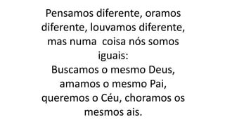 Pensamos diferente, oramos
diferente, louvamos diferente,
mas numa coisa nós somos
iguais:
Buscamos o mesmo Deus,
amamos o mesmo Pai,
queremos o Céu, choramos os
mesmos ais.
 