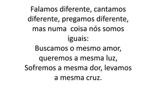 Falamos diferente, cantamos
diferente, pregamos diferente,
mas numa coisa nós somos
iguais:
Buscamos o mesmo amor,
queremos a mesma luz,
Sofremos a mesma dor, levamos
a mesma cruz.
 