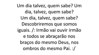 Um dia talvez, quem sabe? Um
dia, talvez, quem sabe?
Um dia, talvez, quem sabe?
Descobriremos que somos
iguais. /: Irmão vai ouvir irmão
e todos se abraçarão nos
braços do mesmo Deus, nos
ombros do mesmo Pai. :/
 