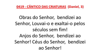 0419 - CÂNTICO DAS CRIATURAS (Daniel, 3)
Obras do Senhor, bendizei ao
Senhor, Louvai-o e exaltai-o pelos
séculos sem fim!
Anjos do Senhor, bendizei ao
Senhor! Céus do Senhor, bendizei
ao Senhor!
 