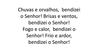 Chuvas e orvalhos, bendizei
o Senhor! Brisas e ventos,
bendizei o Senhor!
Fogo e calor, bendizei o
Senhor! Frio e ardor,
bendizei o Senhor!
 