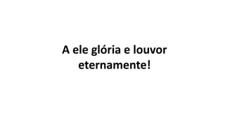 A ele glória e louvor
eternamente!
 