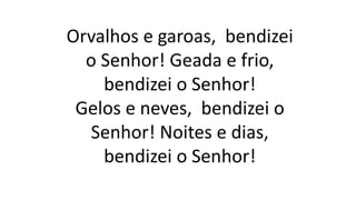 Orvalhos e garoas, bendizei
o Senhor! Geada e frio,
bendizei o Senhor!
Gelos e neves, bendizei o
Senhor! Noites e dias,
bendizei o Senhor!
 