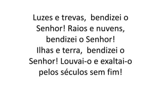 Luzes e trevas, bendizei o
Senhor! Raios e nuvens,
bendizei o Senhor!
Ilhas e terra, bendizei o
Senhor! Louvai-o e exaltai-o
pelos séculos sem fim!
 