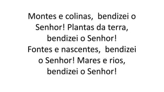Montes e colinas, bendizei o
Senhor! Plantas da terra,
bendizei o Senhor!
Fontes e nascentes, bendizei
o Senhor! Mares e rios,
bendizei o Senhor!
 