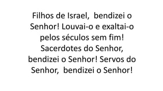Filhos de Israel, bendizei o
Senhor! Louvai-o e exaltai-o
pelos séculos sem fim!
Sacerdotes do Senhor,
bendizei o Senhor! Servos do
Senhor, bendizei o Senhor!
 