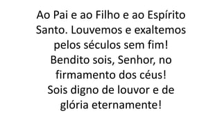 Ao Pai e ao Filho e ao Espírito
Santo. Louvemos e exaltemos
pelos séculos sem fim!
Bendito sois, Senhor, no
firmamento dos céus!
Sois digno de louvor e de
glória eternamente!
 