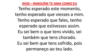 0420 – NINGUÉM TE AMA COMO EU
Tenho esperado este momento,
tenho esperado que viesses a mim.
Tenho esperado que fales, tenho
esperado que estivesses assim.
Eu sei bem o que tens vivido, sei
também que tens chorado.
Eu sei bem que tens sofrido, pois
permaneço ao teu lado.
 