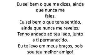 Eu sei bem o que me dizes, ainda
que nunca me
fales.
Eu sei bem o que tens sentido,
ainda que nunca me reveles.
Tenho andado ao teu lado, junto
a ti permanecido.
Eu te levo em meus braços, pois
sou teu melhor amigo!
 