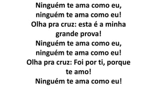 Ninguém te ama como eu,
ninguém te ama como eu!
Olha pra cruz: esta é a minha
grande prova!
Ninguém te ama como eu,
ninguém te ama como eu!
Olha pra cruz: Foi por ti, porque
te amo!
Ninguém te ama como eu!
 