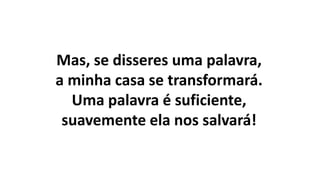 Mas, se disseres uma palavra,
a minha casa se transformará.
Uma palavra é suficiente,
suavemente ela nos salvará!
 
