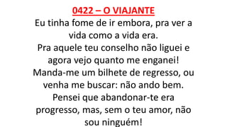 0422 – O VIAJANTE
Eu tinha fome de ir embora, pra ver a
vida como a vida era.
Pra aquele teu conselho não liguei e
agora vejo quanto me enganei!
Manda-me um bilhete de regresso, ou
venha me buscar: não ando bem.
Pensei que abandonar-te era
progresso, mas, sem o teu amor, não
sou ninguém!
 