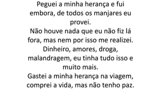 Peguei a minha herança e fui
embora, de todos os manjares eu
provei.
Não houve nada que eu não fiz lá
fora, mas nem por isso me realizei.
Dinheiro, amores, droga,
malandragem, eu tinha tudo isso e
muito mais.
Gastei a minha herança na viagem,
comprei a vida, mas não tenho paz.
 