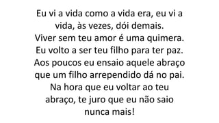 Eu vi a vida como a vida era, eu vi a
vida, às vezes, dói demais.
Viver sem teu amor é uma quimera.
Eu volto a ser teu filho para ter paz.
Aos poucos eu ensaio aquele abraço
que um filho arrependido dá no pai.
Na hora que eu voltar ao teu
abraço, te juro que eu não saio
nunca mais!
 