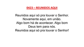 0423 – REUNIDOS AQUI
Reunidos aqui só pra louvar o Senhor.
Novamente aqui, em união.
Algo bom há de acontecer. Algo bom
Deus tem para nós.
Reunidos aqui só pra louvar o Senhor!
 