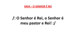 0424 – O SENHOR É REI
/: O Senhor é Rei, o Senhor é
meu pastor e Rei! :/
 