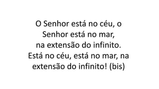 O Senhor está no céu, o
Senhor está no mar,
na extensão do infinito.
Está no céu, está no mar, na
extensão do infinito! (bis)
 