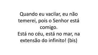 Quando eu vacilar, eu não
temerei, pois o Senhor está
comigo.
Está no céu, está no mar, na
extensão do infinito! (bis)
 