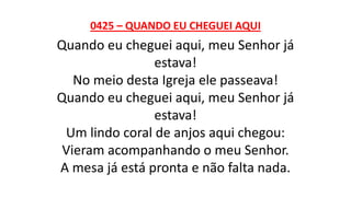 0425 – QUANDO EU CHEGUEI AQUI
Quando eu cheguei aqui, meu Senhor já
estava!
No meio desta Igreja ele passeava!
Quando eu cheguei aqui, meu Senhor já
estava!
Um lindo coral de anjos aqui chegou:
Vieram acompanhando o meu Senhor.
A mesa já está pronta e não falta nada.
 