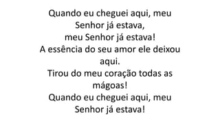 Quando eu cheguei aqui, meu
Senhor já estava,
meu Senhor já estava!
A essência do seu amor ele deixou
aqui.
Tirou do meu coração todas as
mágoas!
Quando eu cheguei aqui, meu
Senhor já estava!
 
