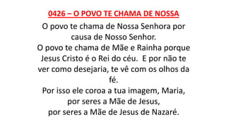 0426 – O POVO TE CHAMA DE NOSSA
O povo te chama de Nossa Senhora por
causa de Nosso Senhor.
O povo te chama de Mãe e Rainha porque
Jesus Cristo é o Rei do céu. E por não te
ver como desejaria, te vê com os olhos da
fé.
Por isso ele coroa a tua imagem, Maria,
por seres a Mãe de Jesus,
por seres a Mãe de Jesus de Nazaré.
 