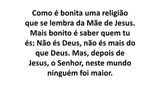 Como é bonita uma religião
que se lembra da Mãe de Jesus.
Mais bonito é saber quem tu
és: Não és Deus, não és mais do
que Deus. Mas, depois de
Jesus, o Senhor, neste mundo
ninguém foi maior.
 