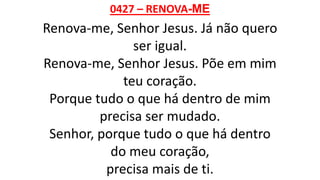 0427 – RENOVA-ME
Renova-me, Senhor Jesus. Já não quero
ser igual.
Renova-me, Senhor Jesus. Põe em mim
teu coração.
Porque tudo o que há dentro de mim
precisa ser mudado.
Senhor, porque tudo o que há dentro
do meu coração,
precisa mais de ti.
 