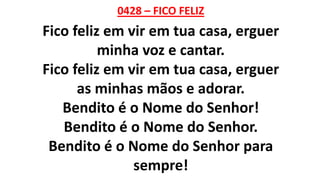 0428 – FICO FELIZ
Fico feliz em vir em tua casa, erguer
minha voz e cantar.
Fico feliz em vir em tua casa, erguer
as minhas mãos e adorar.
Bendito é o Nome do Senhor!
Bendito é o Nome do Senhor.
Bendito é o Nome do Senhor para
sempre!
 