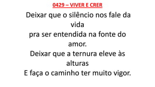 0429 – VIVER E CRER
Deixar que o silêncio nos fale da
vida
pra ser entendida na fonte do
amor.
Deixar que a ternura eleve às
alturas
E faça o caminho ter muito vigor.
 
