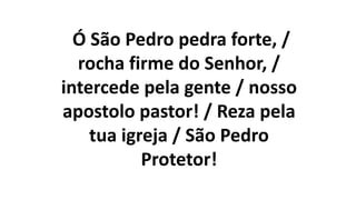 Ó São Pedro pedra forte, /
rocha firme do Senhor, /
intercede pela gente / nosso
apostolo pastor! / Reza pela
tua igreja / São Pedro
Protetor!
 