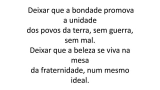 Deixar que a bondade promova
a unidade
dos povos da terra, sem guerra,
sem mal.
Deixar que a beleza se viva na
mesa
da fraternidade, num mesmo
ideal.
 